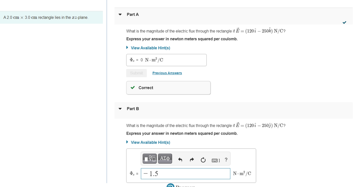Part A
A2.0 cm × 3.0 cm rectangle lies in the xz-plane.
What is the magnitude of the electric flux through the rectangle if E = (120î – 250k) N/C?
Express your answer in newton meters squared per coulomb.
• View Available Hint(s)
de = 0 N. m2 /C
Submit
Previous Answers
v Correct
Part B
What is the magnitude of the electric flux through the rectangle if E = (120î – 250ĵ) N/C?
Express your answer in newton meters squared per coulomb.
• View Available Hint(s)
ΑΣφ.
圈]
?
de =
- 1.5
N-m² /C
