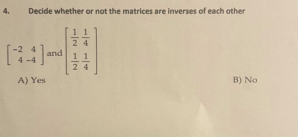 Decide whether or not the matrices are inverses of each other
-2 4
and
4 -4
A) Yes
B) No
1/41/4
1/2 1/2
4.
