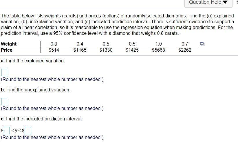 Question Help
The table below lists weights (carats) and prices (dollars) of randomly selected diamonds. Find the (a) explained
variation, (b) unexplained variation, and (c) indicated prediction interval. There is sufficient evidence to support a
claim of a linear correlation, so it is reasonable to use the regression equation when making predictions. For the
prediction interval, use a 95% confidence level with a diamond that weighs 0.8 carats.
0.3
Weight
Price
0.4
0.5
0.5
1.0
0.7
$514
$1165
$1330
$1425
$5668
$2262
a. Find the explained variation.
(Round to the nearest whole number as needed.)
b. Find the unexplained variation.
(Round to the nearest whole number as needed.)
c. Find the indicated prediction interval.
s<y<s]
$4
(Round to the nearest whole number as needed.)
