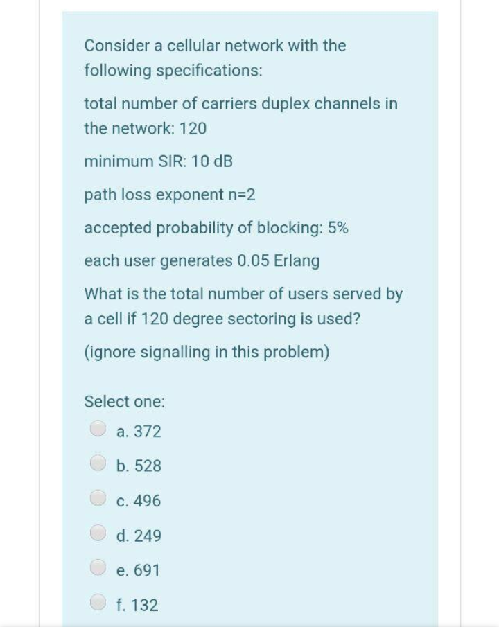 Consider a cellular network with the
following specifications:
total number of carriers duplex channels in
the network: 120
minimum SIR: 10 dB
path loss exponent n=2
accepted probability of blocking: 5%
each user generates 0.05 Erlang
What is the total number of users served by
a cell if 120 degree sectoring is used?
(ignore signalling in this problem)
Select one:
а. 372
b. 528
C. 496
d. 249
е. 691
f. 132
