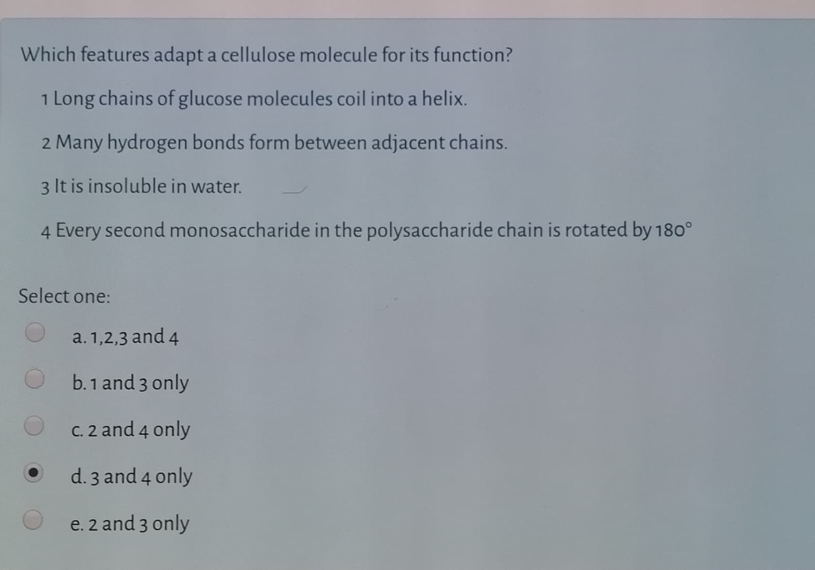 Which features adapt a cellulose molecule for its function?
1 Long chains of glucose molecules coil into a helix.
2 Many hydrogen bonds form between adjacent chains.
3 It is insoluble in water.
4 Every second monosaccharide in the polysaccharide chain is rotated by 180°
Select one:
a. 1,2,3 and 4
b.1 and 3 only
C. 2 and 4 only
d. 3 and 4 only
e. 2 and 3 only
