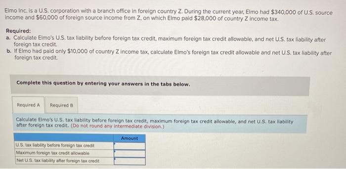 Elmo Inc. is a U.S. corporation with a branch office in foreign country Z. During the current year, Elmo had $340,000 of U.S. source
income and $60,000 of foreign source income from Z, on which Elmo paid $28,000 of country Z income tax.
Required:
a. Calculate Elmo's U.S. tax liability before foreign tax credit, maximum foreign tax credit allowable, and net U.S. tax liability after
foreign tax credit.
b. If Elmo had paid only $10,000 of country Z income tax, calculate Elmo's foreign tax credit allowable and net U.S. tax liability after
foreign tax credit.
Complete this question by entering your answers in the tabs below.
Required A Required B
Calculate Elmo's U.S. tax liability before foreign tax credit, maximum foreign tax credit allowable, and net U.S. tax liability
after foreign tax credit. (Do not round any intermediate division.)
Amount
U.S. tax liability before foreign tax credit
Maximum foreign tax credit allowable
Net U.S. tax liability after foreign tax credit