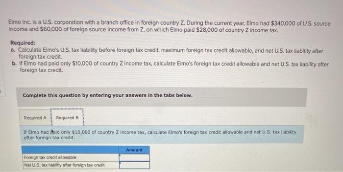 3
Elmo Inc. is a U.S. corporation with a branch office in foreign country Z. During the current year, Elmo had $340,000 of U.S. source
income and $60,000 of foreign source income from Z, on which Elmo paid $28,000 of country Z income tax.
Required:
a. Calculate Elmo's U.S. tax liability before foreign tax credit, maximum foreign tax credit allowable, and net U.S. tax liability after
foreign tax credit.
b. If Elmo had paid only $10,000 of country Z income tax, calculate Elmo's foreign tax credit allowable and net U.S. tax liability after
foreign tax credit.
Complete this question by entering your answers in the tabs below.
Required A
Required B
If Elmo had aid only $10,000 of country Z income tax, calculate Elmo's foreign tax credit allowable and net U.S. tax liability
after foreign tax credit.
Foreign tax credit allowable
Net U.S. tax liability after foreign tax credit
Amount