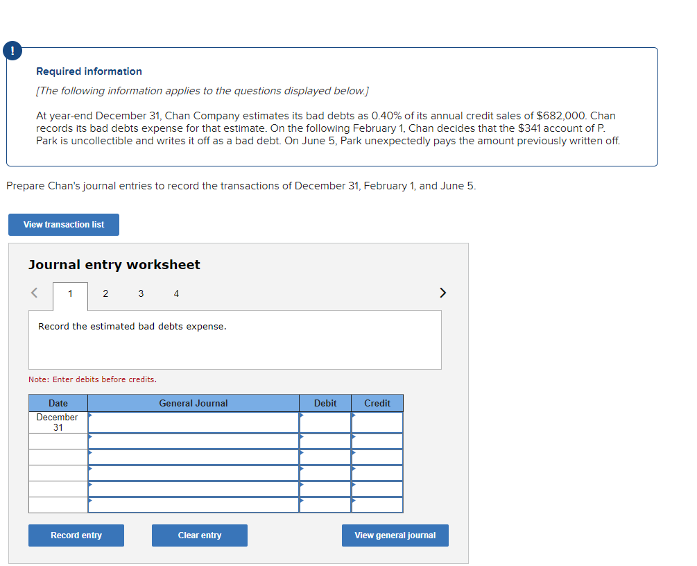Required information
[The following information applies to the questions displayed below.]
At year-end December 31, Chan Company estimates its bad debts as 0.40% of its annual credit sales of $682,000. Chan
records its bad debts expense for that estimate. On the following February 1, Chan decides that the $341 account of P.
Park is uncollectible and writes it off as a bad debt. On June 5, Park unexpectedly pays the amount previously written off.
Prepare Chan's journal entries to record the transactions of December 31, February 1, and June 5.
View transaction list
Journal entry worksheet
<
1
2
Date
December
31
3
Record the estimated bad debts expense.
Note: Enter debits before credits.
Record entry
4
General Journal
Clear entry
Debit
Credit
View general journal
>