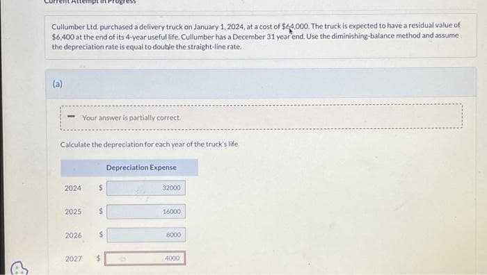 Cullumber Ltd. purchased a delivery truck on January 1, 2024, at a cost of $64,000. The truck is expected to have a residual value of
$6,400 at the end of its 4-year useful life. Cullumber has a December 31 year end. Use the diminishing-balance method and assume
the depreciation rate is equal to double the straight-line rate.
(a)
- Your answer is partially correct.
Calculate the depreciation for each year of the truck's life.
2024
2025
2026
2027
$
$
$
$
Depreciation Expense
32000
16000
8000
4000