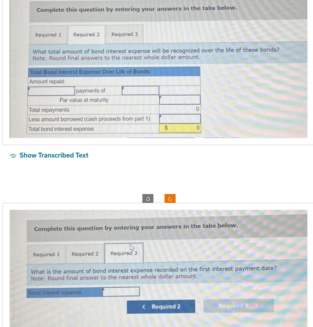 Complete this question by entering your answers in the tabs below.
Required 1 Required 2
What total amount of bond interest expense will be recognized over the life of these bonds?
Note: Round final answers to the nearest whole dollar amount.
Total Bond Interest Expense Over Life of Bonds:
Amount repaid:
payments of
Par value at maturity
Required 3
Total repayments
Less amount borrowed (cash proceeds from part 1)
Total bond interest expense
Show Transcribed Text
Required 1
Required 2
S
Required 3
$
c
Complete this question by entering your answers in the tabs below.
0
0
< Required 2
What is the amount of bond interest expense recorded on the first interest payment date?
Note: Round final answer to the nearest whole dollar amount.
Bond interest expense
Required 3