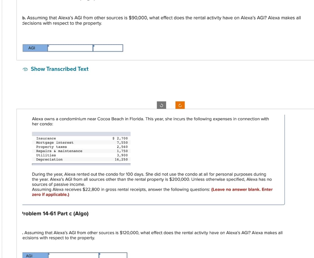 b. Assuming that Alexa's AGI from other sources is $90,000, what effect does the rental activity have on Alexa's AGI? Alexa makes all
decisions with respect to the property.
AGI
Show Transcribed Text
Alexa owns a condominium near Cocoa Beach in Florida. This year, she incurs the following expenses in connection with
her condo:
Insurance.
Mortgage interest.
Property taxes
Repairs & maintenance.
Utilities
Depreciation
'roblem 14-61 Part c (Algo)
Ĵ
$ 2,700
7,550
2,560
1,750
3.900
16,250
During the year, Alexa rented out the condo for 100 days. She did not use the condo at all for personal purposes during
the year. Alexa's AGI from all sources other than the rental property is $200,000. Unless otherwise specified, Alexa has no
sources of passive income.
Assuming Alexa receives $22,800 in gross rental receipts, answer the following questions: (Leave no answer blank. Enter
zero if applicable.)
AGI
. Assuming that Alexa's AGI from other sources is $120,000, what effect does the rental activity have on Alexa's AGI? Alexa makes all
ecisions with respect to the property.