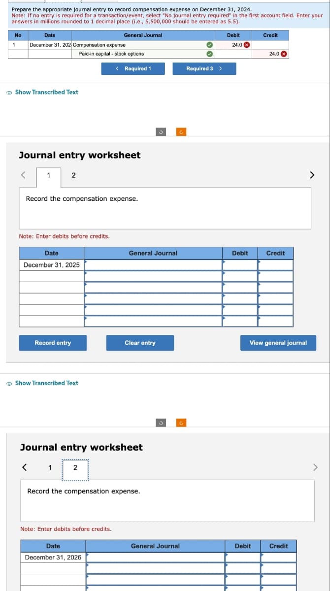 Prepare the appropriate journal entry to record compensation expense on December 31, 2024.
Note: If no entry is required for a transaction/event, select "No journal entry required" in the first account field. Enter your
answers in millions rounded to 1 decimal place (i.e., 5,500,000 should be entered as 5.5).
No
1
Date
December 31, 202 Compensation expense
Show Transcribed Text
<
1
Journal entry worksheet
2
Paid-in capital - stock options
Note: Enter debits before credits.
Record the compensation expense.
Date
December 31, 2025
Record entry
General Journal
Show Transcribed Text
< Required 1
Note: Enter debits before credits.
Date
December 31, 2026
General Journal
Journal entry worksheet
< 1 2
Clear entry
Record the compensation expense.
c
General Journal
✓
Required 3 >
Debit
24.0 x
Debit
Credit
Debit
24.0 x
Credit
View general journal
Credit
>