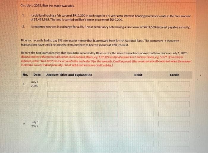 On July 1, 2025, Blue Inc. made two sales.
It sold land having a fair value of $912,330 in exchange for a 4-year zero-interest-bearing promissory note in the face amount
of $1,435,565. The land is carried on Blue's books at a cost of $597,200.
it rendered services in exchange for a 3%, 8-year promissory note having a face value of $401.660 (interest payable annually).
1
2
Blue Inc. recently had to pay 8% interest for money that it borrowed from British National Bank. The customers in these two
transactions have credit ratings that require them to borrow money at 12% interest.
Record the two journal entries that should be recorded by Blue Inc. for the sales transactions above that took place on July 1, 2025.
(Round present value foxctor calatotions to 5 decimal places, eg 1.25124 and final answers to 0 decimal ploces, eg 5,275. If no entry is
retuired, select "No Entry for the account titles and enter O for the amounts. Credit account titles are automatically indented when the amount
is entered Do not indent roanually. List all debit entries before credit entries.)
No. Date
1.
2
July 1.
2025
July 1.
2025
Account Titles and Explanation
Debit
Credit