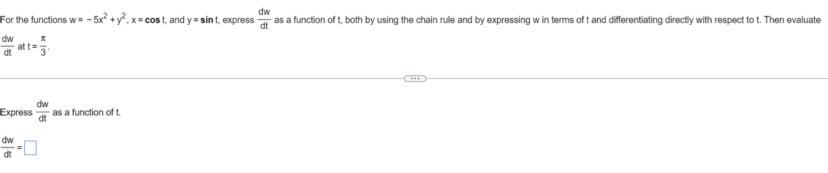 dw
- 5x² + y², x = cost, and y = sint, express
as a function of t, both by using the chain rule and by expressing w in terms of t and differentiating directly with respect to t. Then evaluate
dt
For the functions w = -5
π
dw
dt
at t =
3
dw
Express as a function of t.
dt
dw
dt