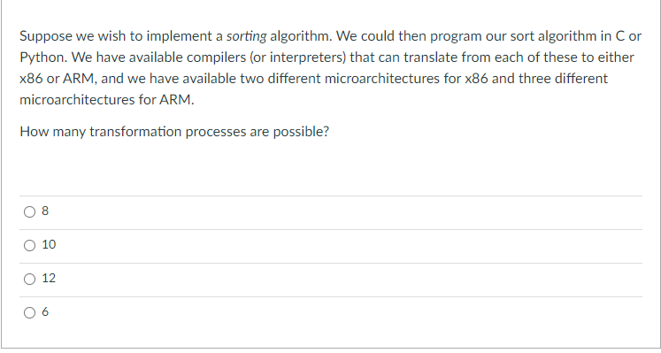 Suppose we wish to implement a sorting algorithm. We could then program our sort algorithm in C or
Python. We have available compilers (or interpreters) that can translate from each of these to either
x86 or ARM, and we have available two different microarchitectures for x86 and three different
microarchitectures for ARM.
How many transformation processes are possible?
10
O 12
CO
