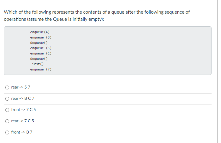 Which of the following represents the contents of a queue after the following sequence of
operations (assume the Queue is initially empty):
enqueue(A)
enqueue (B)
dequeue()
enqueue (5)
enqueue (C)
dequeue()
first()
enqueue (7)
rear -> 57
rear -> BC 7
front -> 7C5
rear -> 7C5
front -> B 7
