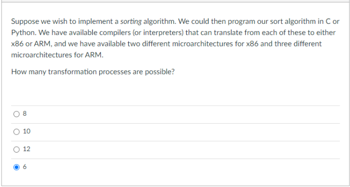 Suppose we wish to implement a sorting algorithm. We could then program our sort algorithm in C or
Python. We have available compilers (or interpreters) that can translate from each of these to either
x86 or ARM, and we have available two different microarchitectures for x86 and three different
microarchitectures for ARM.
How many transformation processes are possible?
10
12
