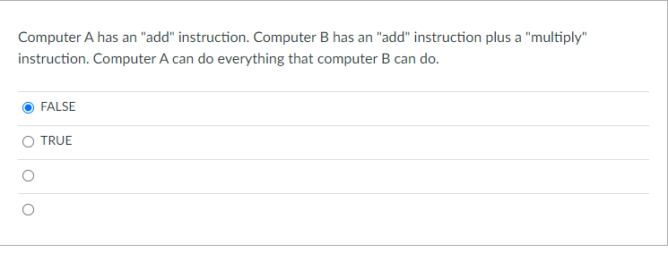 Computer A has an "add" instruction. Computer B has an "add" instruction plus a "multiply"
instruction. Computer A can do everything that computer B can do.
FALSE
O TRUE
