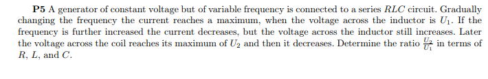 P5 A generator of constant voltage but of variable frequency is connected to a series RLC circuit. Gradually
changing the frequency the current reaches a maximum, when the voltage across the inductor is U1. If the
frequency is further increased the current decreases, but the voltage across the inductor still increases. Later
the voltage across the coil reaches its maximum of U2 and then it decreases. Determine the ratio 2 in terms of
R, L, and C.
