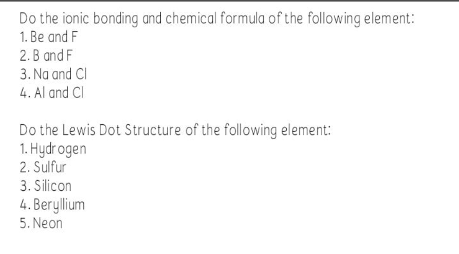 Do the ionic bonding and chemical formula of the following element:
1. Be and F
2. B and F
3. Na and CI
4. Al and Cl
Do the Lewis Dot Structure of the following element:
1. Hydr ogen
2. Sulfur
3. Silicon
4. Beryllium
5. Neon
