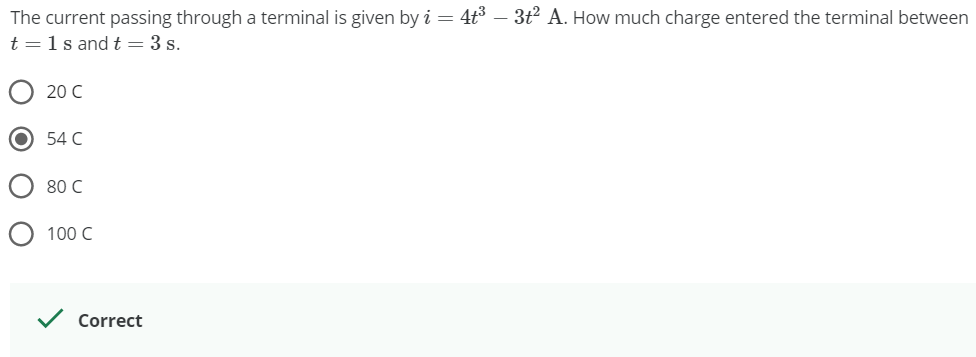 The current passing through a terminal is given by i = 4t3 – 3t² A. How much charge entered the terminal between
t =1s andt=3 s.
O 20 C
54 C
O 80 C
O 100 C
Correct
