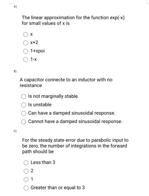 A)
B)
The linear approximation for the function exp(-x)
for small values of x is
X
X+2
1+xpoi
1-X
A capacitor connecte to an inductor with no
resistance
Is not marginally stable.
Is unstable
Can have a damped sinusoidal response.
Cannot have a damped sinusoidal response.
For the steady state error due to parabolic input to
be zero, the number of integrations in the forward
path should be
Less than 3
2
1
Greater than or equal to 3