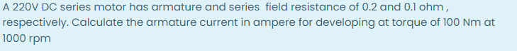 A 220V DC series motor has armature and series field resistance of 0.2 and 0.1 ohm,
respectively. Calculate the armature current in ampere for developing at torque of 100 Nm at
1000 rpm

