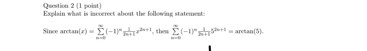 Question 2 (1 point)
Explain what is incorrect about the following statement:
Since arctan(x)
=
n=0
∞
(-1) 2n+1, then Σ(-1)" 2n+1"
52n+1
= arctan(5).
n=0
2n+1