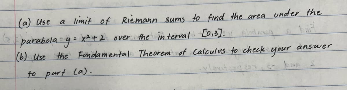 a limit of Riemann sums to find the area under the
(a) Use
parabola y = x ² + 2 over the interval [0,3]. A
(b) Use the Fundamental Theorem of Calculus to check
vlavitas
to purt (a).
your
answer