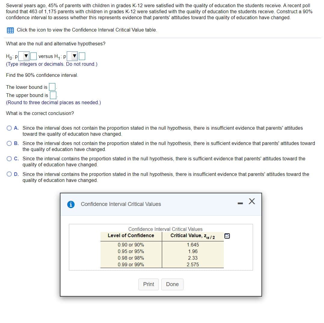 ### Assessing Changes in Parental Satisfaction with K-12 Education

Several years ago, 45% of parents with children in grades K-12 were satisfied with the quality of education the students receive. A recent poll found that 463 out of 1,175 parents with children in grades K-12 were satisfied with the quality of education the students receive. Construct a 90% confidence interval to assess whether this represents evidence that parents' attitudes toward the quality of education have changed.

#### Confidence Interval Calculation

**Null and Alternative Hypotheses:**

- Null Hypothesis (\(H_0\)): \( p = 0.45 \)
- Alternative Hypothesis (\(H_1\)): \( p \neq 0.45 \)
  - (Type integers or decimals. Do not round.)

#### Finding the 90% Confidence Interval

1. **Lower Bound:**
   - _______

2. **Upper Bound:**
   - _______
   - (Round to three decimal places as needed.)

#### Interpretation of Results

**Correct Conclusion:**

- \( \bigcirc \) **A**. Since the interval does not contain the proportion stated in the null hypothesis, there is insufficient evidence that parents' attitudes toward the quality of education have changed.
  
- \( \bigcirc \) **B**. Since the interval does not contain the proportion stated in the null hypothesis, there is sufficient evidence that parents' attitudes toward the quality of education have changed.
  
- \( \bigcirc \) **C**. Since the interval contains the proportion stated in the null hypothesis, there is sufficient evidence that parents' attitudes toward the quality of education have changed.
  
- \( \bigcirc \) **D**. Since the interval contains the proportion stated in the null hypothesis, there is insufficient evidence that parents' attitudes toward the quality of education have changed.

#### Critical Values Table

![Confidence Interval Critical Value Table]

- **Table Explanation:**
  - The table provides the critical values for different levels of confidence:
    - **90% Confidence**: Critical Value is \( z_{\alpha/2} = 1.645 \)
    - **95% Confidence**: Critical Value is \( z_{\alpha/2} = 1.96 \)
    - **98% Confidence**: Critical Value is \( z_{\alpha/2} = 2.33 \)
    - **99% Confidence**: Critical Value is \( z