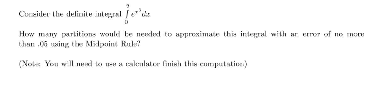 Consider the definite integral
023
je²³ dr
0
How many partitions would be needed to approximate this integral with an error of no more
than .05 using the Midpoint Rule?
(Note: You will need to use a calculator finish this computation)