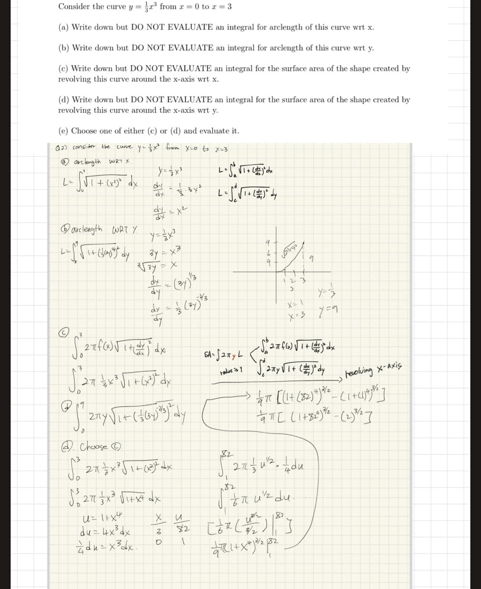 Consider the curve y = ½³ from x = 0 to x = 3
(a) Write down but DO NOT EVALUATE an integral for arclength of this curve wrt x.
(b) Write down but DO NOT EVALUATE an integral for arclength of this curve wrt y.
(c) Write down but DO NOT EVALUATE an integral for the surface area of the shape created by
revolving this curve around the x-axis wrt x.
(d) Write down but DO NOT EVALUATE an integral for the surface area of the shape created by
revolving this curve around the x-axis wrt y.
(e) Choose one of either (c) or (d) and evaluate it.
Q2) consider the curve y₁ = x² from X=0 to x=3
@arclength
WRT X
L=
√1 + (x²³) ² dx
dy
dy
arclength WRT Y.
dy
व
3√34 = x
-x²
dx = (34) 3
dy
-43
dx = 13 (37) 73
dy
3
2기
Choose
2π
S² 271 1×³3 √1+x+ dx
U=1+x4
х
и
du=4x34x
Z
82
du=x³dx.
о
L:
SA-527yL
9
b
9
√3492
1 2 3
3
X=1
9
X=37=9
radius is y
1+
revolving x-axis
82
182
-> qaπ [(1+ (82)4) 2/2-(1+41)98%]
aπ[ (1+820) -(2)%]
2
27½ u² du
foπ uz du.
182
[dz (1) |]
13/282