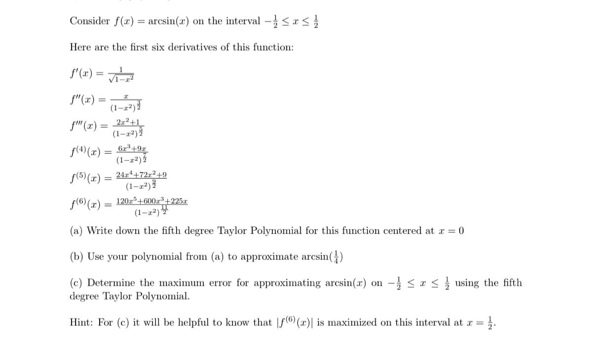 Consider f(x) = arcsin(x) on the interval -≤ x ≤1
Here are the first six derivatives of this function:
f'(x)
√1-22
f"(x)
(1-x2)2
f"" (x):
2x2+1
(1-x2)
f(4)(x) = 6x3+9x
(1-x2)
f(5) (x) = 24x+72x²+9
(1-x²)
f(6)(x) = 120x³+600x³+225x
(1-2)
(a) Write down the fifth degree Taylor Polynomial for this function centered at x = 0
(b) Use your polynomial from (a) to approximate arcsin()
(c) Determine the maximum error for approximating arcsin(x) on ½ ≤ x ≤ using the fifth
degree Taylor Polynomial.
Hint: For (c) it will be helpful to know that |f(6) (x)| is maximized on this interval at x =