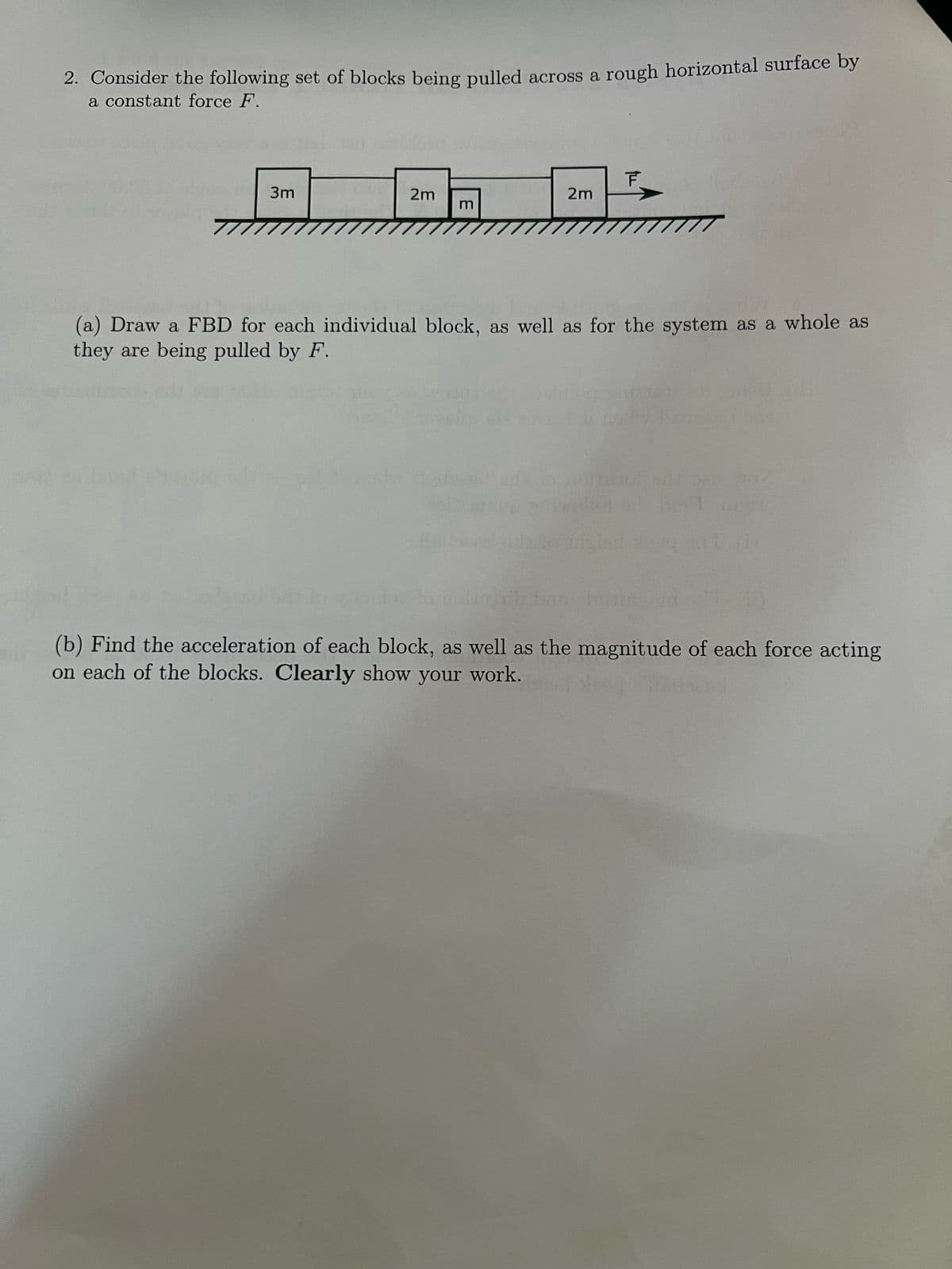 2. Consider the following set of blocks being pulled across a rough horizontal surface by
a constant force F.
3m
2m
3
2m
T
(a) Draw a FBD for each individual block, as well as for the system as a whole as
they are being pulled by F.
(b) Find the acceleration of each block, as well as the magnitude of each force acting
on each of the blocks. Clearly show your work.