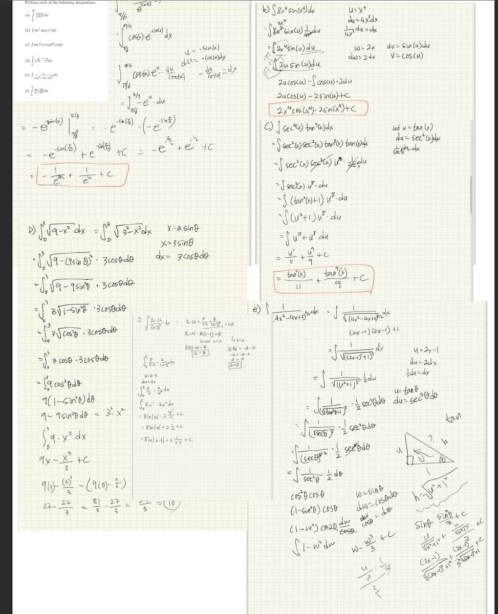 Perform each of the following integrations.
ܐ
(a)
de
(b) / 8 si(¹)dr
(e) fsee (2) tan (2)de
(4)√9-7-de
(e)
00 / 174
inly)
-e
-sm(z)
1
29/₂
7/4
fo
=√30
te
1
éta
-S
+C
$9-x² dx
9x-X² +c
%
3 Loso 3 cosodo
- S'a cos odo
9(1-sino) do
9-9 sın²0 do =
e
514
#4
3 3
17/6
+C
"\'a\l-si •3uested9-
-√³√ cosio · 3cosodo
•√9-(9sion B)² · 3 cost de
- S. √9-9 sin³8
1-
(056) e
-5m (7)
• 3 cosodo
3²x²
9 (3) (3) - (9 (0)-7)
27
81 27
(056x) e du
2/4
17/6
SG)
D) √° √9-x² dx = ²³² √²3²-x²dx= x=a sing
x=3sing
dx= 3 cosado
-Sin(x)
dx
H
-(-esuz)
(Dety)
(= -Sin(e)
du - Cos(x)dy
h
-e +etc
08₁-26 x
SA-
u-x-3
du
cos(x)
27 = (10)
du=dx
J-du
8²-20² du
<8/n/u/ -2/+c
= $nul+2+c
= 8/n/x-31+2+3+C
--
8-16-A(x-3) +B
La let x=3
800)-26-8
ها - .
b) 8x² sin(x²) dx
2x4
=√x² Sincu) tadu
= (2xsin (u) du
=12usin Cubdu
4₂x=2
16-26-4-2
-6-4-2
2ucoscu)-S (oscu)- 2du
2u Cos(u)-2sin(u)+c
2xcos(x)-25in(x)+(
C) Secx) tan(x) dx
- sec) sec²x) tar() tan (1)adx
- sec (x) sec²(x)
du
=√ sect) ²³. du
=S (tan² (x)+1) u ²³. du
*S (u²+1) ²³. du
= Suº²+ u²³ du
=
e) | __!
+
|| 9
tan (x)
11
+C
U=X4
du=4x³dx
xdu=dx
[_A4X²-4x+1²% dx = f
W = 2u
dw=2 dv
tan (x)
9
cos cos
(1-sinto) Coso
+C
(1-1²) cost
S1-w²dw
√ (44²-44x42²72x
√((2x-1)² + 1)²
(seco)
S secours secodo
=√ se = do
(2x-1) (2x-1) +1
dx
= d
√(U²+1J5
u= tant
Justomer je é secodo duas e secado
dw
EOSO
dv=sin (4)du
V = (os (u)
W=sind
dw-cosado
= do
LOSA
W3
3
W-
let u = tan (x)
du-sec²x)dx
s dx
+c
3
**
u=2x-1
du-2dx
du=dx
2,
tan
h
h- Ju²+1²/
Sing Sino +c
3
u
Vn²tist vu²r +C
+C
(2x-1)3
3√x+1
√(2x-13² +1²²