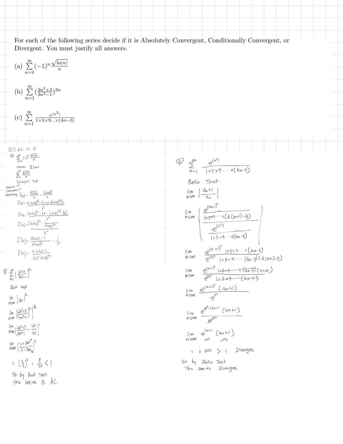 For each of the following series decide if it is Absolutely Convergent, Conditionally Convergent, or
Divergent. You must justify all answers.
∞
√In(n)
(a) (-1) V
n=4
n
3n
(b) (2n²±³)³n
3n2-1
n=1
(c)
Ĩ
n=1
e(n²)
1x5x9...x(4n-3)
Q2) AC, CC, D.
124
(-1) √In (n)
n
consider Elanl
Tim
n=1
Positive
Continuous
D
Σ
√In (n)
n=4 n
Integral Test
decreasing. f(x) = Vin(x) (In(x))
x
X
f'(x) = (( In (x))". x')- (x + (In(x))"})")
x²
f'(x) = (In (x)) = (x = (x)/2+)
x²
f'(x) = (In (x))" - 21m (1) vz
X2
21n (x)-1
214(x)/2
'f'(x)='
f'(x) = 2/n(x)-1
2x2 14 (x)2
2n+3 3n
3n²-1
Root test
I'm me lank
Tim 2n²+33
1700 1137²+
lim 2n²+3 1/2
x²
еспа)
(×5×9x(4-3)
h=1
Ratio Test
Tim
n->00
an+1
an
Tim
1-78
(n+1)²
\x5x9x (4(n+1)-3)
e(2)
1x5x9(4-3)
lim
n->x
eln t
e(n)
1+1)²
1x+x9(4n-3)
1x4x9
(4-3)(4(4+1)-3)
Iim
(n+1)2
1x519 (4n-3) (4×4)
(4+1)²
lim
1-700
Tim
1-720
612
(4n+1)
x²+2+1 (4+1)
(45-3)
11-200
Гом
(3n²-1
12+3/20
1-200 .3-46
=
1/n²
(를) : 음시
So by Root Test
this series is Ac.
Tim
n->∞
=
2n+1
e
(4n+1).
Diverges
Diverges
+∞ > 1
So by Ratio Test
This Series