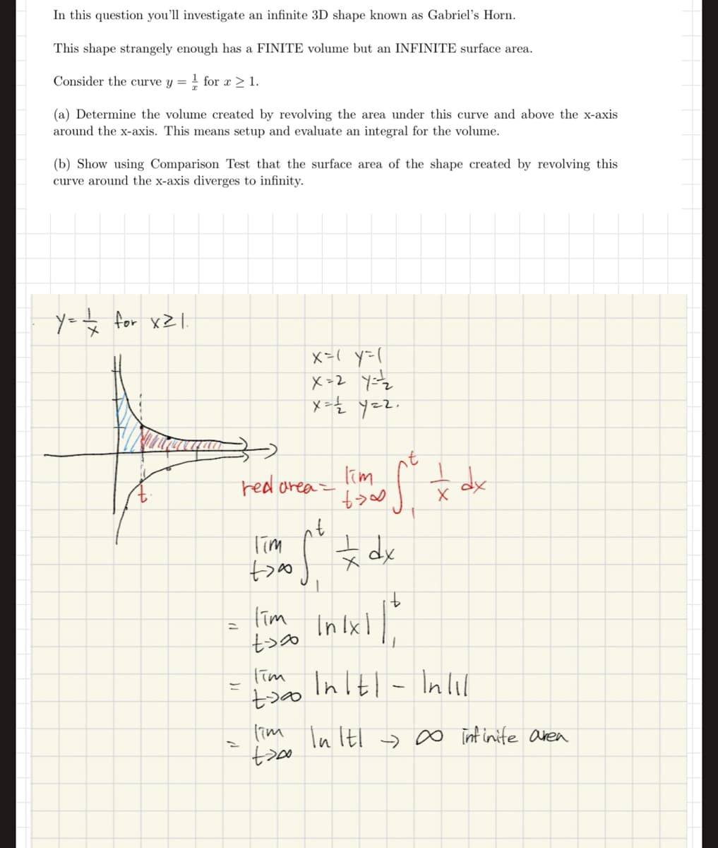 In this question you'll investigate an infinite 3D shape known as Gabriel's Horn.
This shape strangely enough has a FINITE volume but an INFINITE surface area.
Consider the curve y = 1 for x > 1.
(a) Determine the volume created by revolving the area under this curve and above the x-axis
around the x-axis. This means setup and evaluate an integral for the volume.
(b) Show using Comparison Test that the surface area of the shape created by revolving this
curve around the x-axis diverges to infinity.
1/4 for x21.
x
x=( y=(
X=27=2
x= 1/2 y=2
P
* dx
(✗
Tim
red area
nt
Tim
+ dx
=
=
11
1
Tim
to in 1x1 / 2
Tim Intl - Inl1
+700
I'm In It! ∞ infinite area
+700