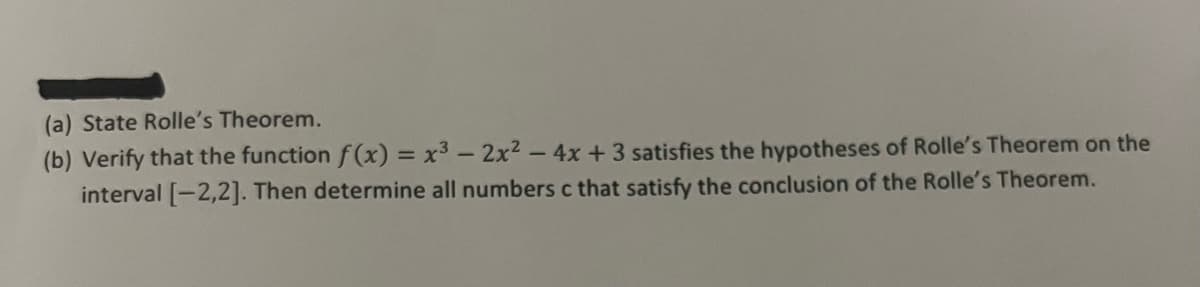 (a) State Rolle's Theorem.
(b) Verify that the function f(x) = x³ - 2x² - 4x + 3 satisfies the hypotheses of Rolle's Theorem on the
interval [-2,2]. Then determine all numbers c that satisfy the conclusion of the Rolle's Theorem.