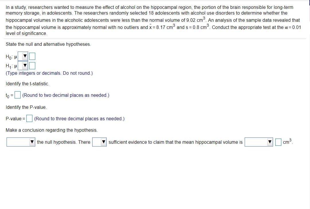 In a study, researchers wanted to measure the effect of alcohol on the hippocampal region, the portion of the brain responsible for long-term
memory storage, in adolescents. The researchers randomly selected 18 adolescents with alcohol use disorders to determine whether the
hippocampal volumes in the alcoholic adolescents were less than the normal volume of 9.02 cm. An analysis of the sample data revealed that
the hippocampal volume is approximately normal with no outliers and x = 8.17 cm and s = 0.8 cm. Conduct the appropriate test at the a = 0.01
level of significance.
State the null and alternative hypotheses.
Ho: H
(Type integers or decimals. Do not round.)
Identify the t-statistic.
to = (Round to two decimal places as needed.)
Identify the P-value.
P-value =
(Round to three decimal places as needed.)
Make a conclusion regarding the hypothesis.
V the null hypothesis. There
v sufficient evidence to claim that the mean hippocampal volume is
cm3
