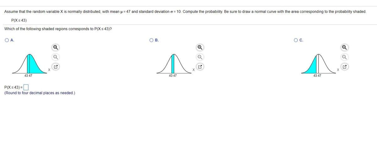 Assume that the random variable X is normally distributed, with mean u = 47 and standard deviation o = 10. Compute the probability. Be sure to draw a normal curve with the area corresponding to the probability shaded.
P(Xs 43)
Which of the following shaded regions corresponds to P(Xs 43)?
OA.
O B.
Oc.
X
43 47
43 47
43 47
P(X< 43) =|
(Round to four decimal places as needed.)
