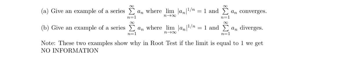 (a) Give an example of a series a, where_lim_|a|¹/"
an where lim |an|1/n = 1 and Σan converges.
818
n=1
(b) Give an example of a series Σ an where lim |an|1/n = 1 and Σ a diverges.
n=1
84u
n=1
Note: These two examples show why in Root Test if the limit is equal to 1 we get
NO INFORMATION