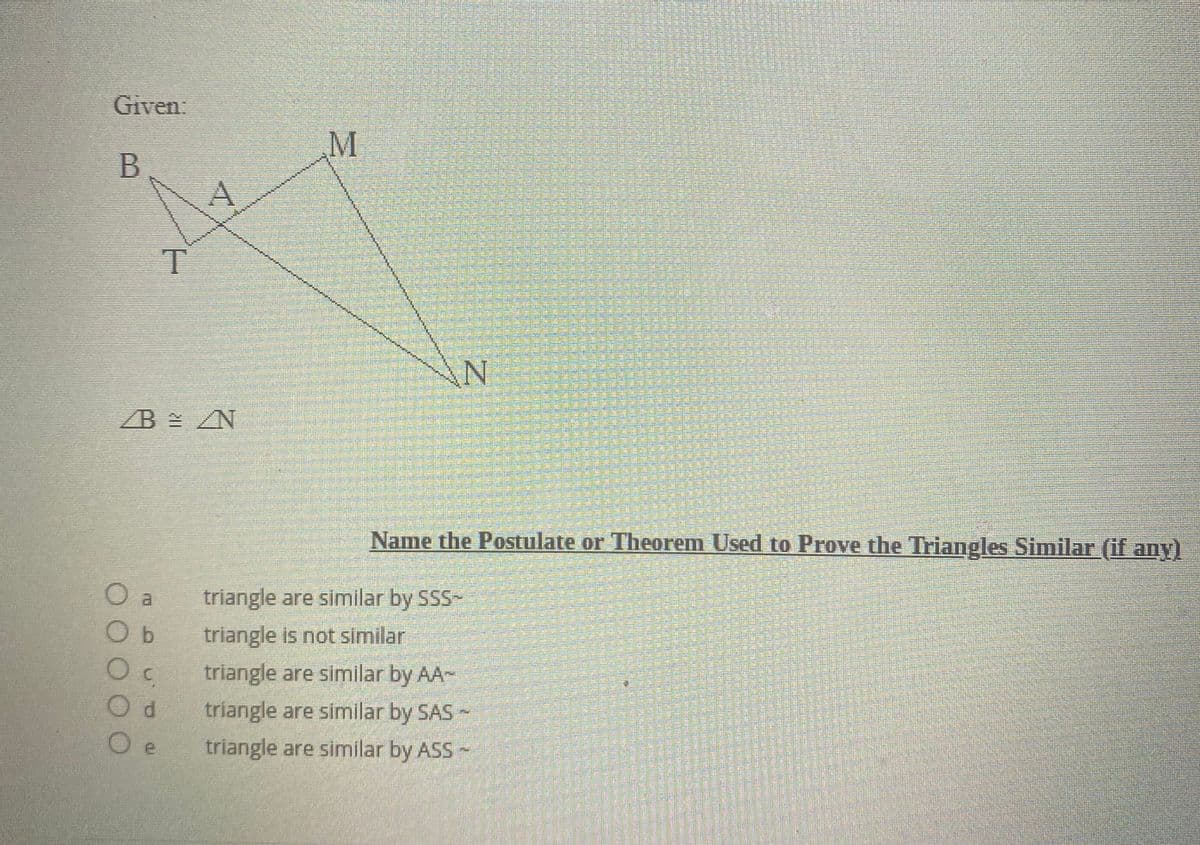 Given.
M
B
T
ZB ZN
Name the Postulate or Theorem Used to Prove the Triangles Similar (if any)
triangle are similar by SSS-
O b
triangle is not similar
triangle are similar by AA-
P.
triangle are similar by SAS
triangle are similar by ASS
热 技
琳 排
超
拱
響
