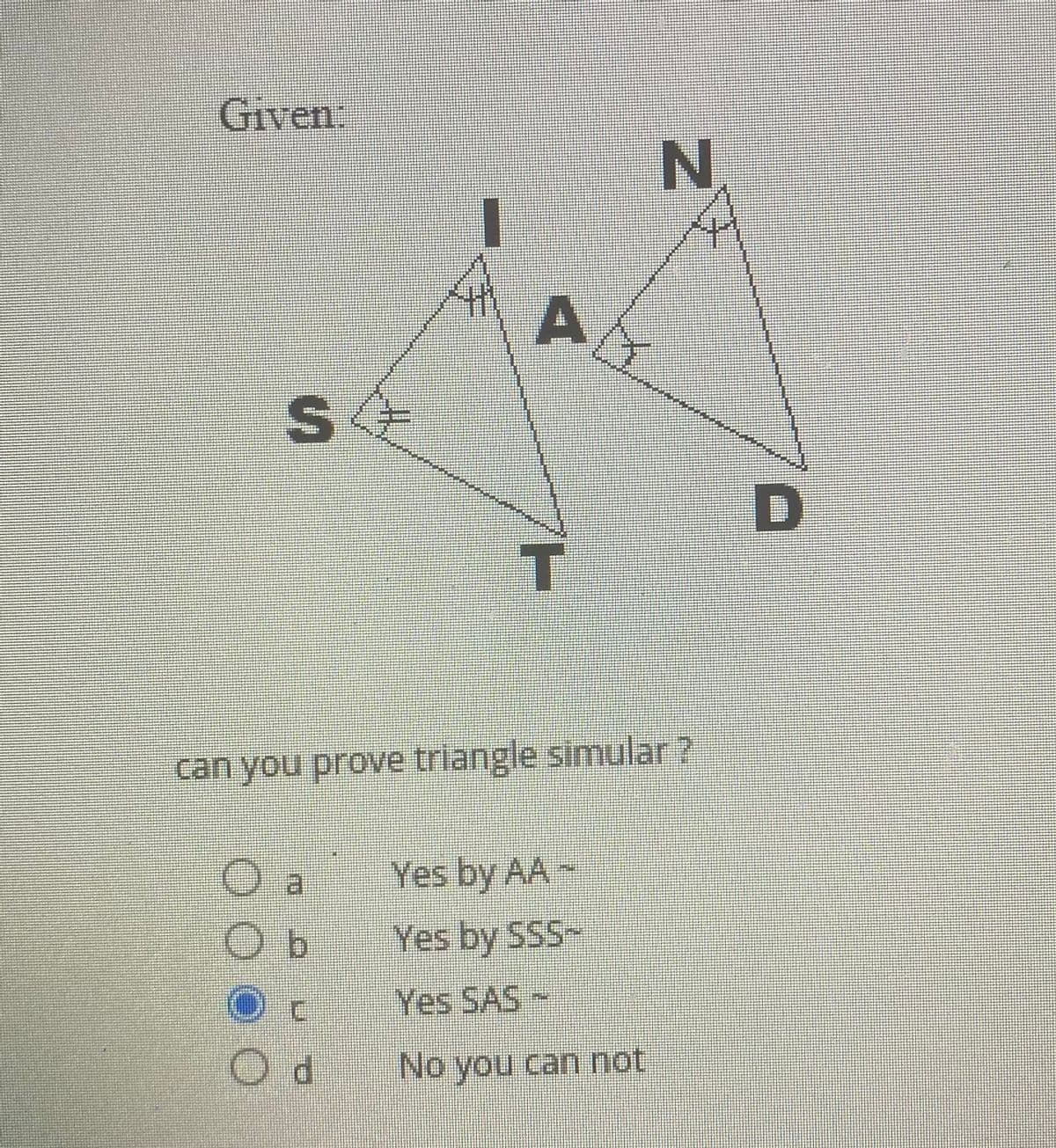 Given:
S
T
can you prove triangle simular?
O a
Yes by AA -
Ob
9.
Yes by SSS-
Yes SAS-
Od
No you can not
D.
