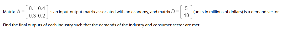 0.1 0.4
(units in millions of dollars) is a demand vector.
10
Matrix A =|
is an input-output matrix associated with an economy, and matrix D =
0.3 0.2
Find the final outputs of each industry such that the demands of the industry and consumer sector are met.
