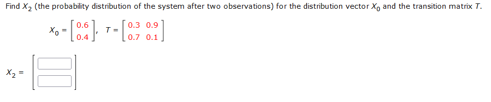 Find X, (the probability distribution of the system after two observations) for the distribution vector X, and the transition matrix T.
0.6
0.3 0.9
T =
=
0.4
0.1
X, =
