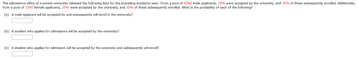 The admissions office of a private university released the following data for the preceding academic year: From a pool of 4200 male applicants, 30% were accepted by the university, and 30% of these subsequently enrolled. Additionally,
from a pool of 3300 female applicants, 35% were accepted by the university, and 30% of these subsequently enrolled. What is the probability of each of the following?
(a) A male applicant will be accepted by and subsequently will enroll in the university?
(b) A student who applies for admissions will be accepted by the university?
(c) A student who applies for admission will be accepted by the university and subsequently will enroll?
