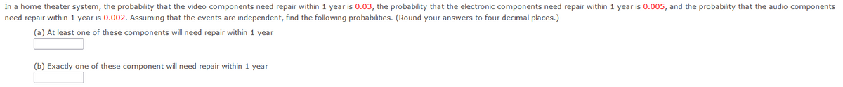 In a home theater system, the probability that the video components need repair within 1 year is 0.03, the probability that the electronic components need repair within 1 year is 0.005, and the probability that the audio components need repair within 1 year is 0.002. Assuming that the events are independent, find the following probabilities. (Round your answers to four decimal places.)

(a) At least one of these components will need repair within 1 year  
[ ]

(b) Exactly one of these components will need repair within 1 year  
[ ]