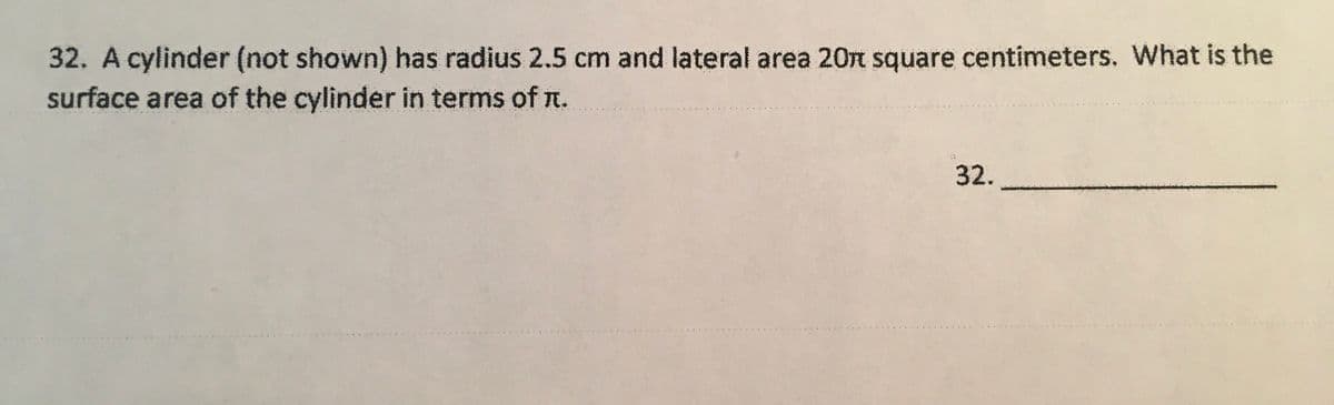 32. A cylinder (not shown) has radius 2.5 cm and lateral area 20n square centimeters. What is the
surface area of the cylinder in terms of n.
32.
