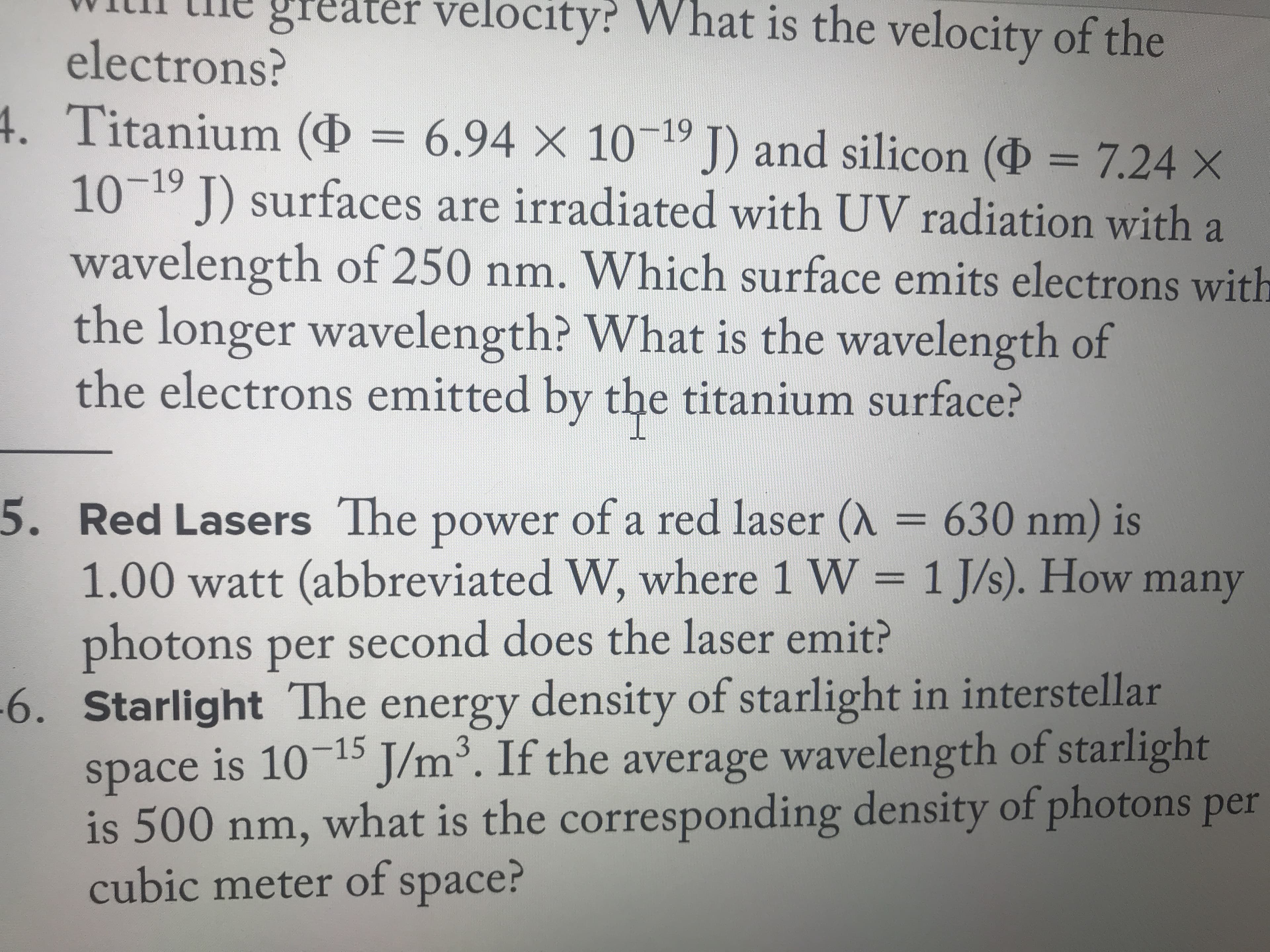 greater vel
ocity? What is the velocity of the
electrons?
4. Titanium ( 6.94 X 1019 J)
10
and silicon (D
7.24 X
-19
J surfaces are irradiated with UV radiation with a
wavelength of 250 nm. Which surface emits electrons with
the longer wavelength? What is the wavelength of
the electrons emitted by the titanium surface?
5. Red Lasers The power of a red laser (A = 630 nm) is
1.00 watt (abbreviated W, where 1 W = 1 J/s). How many
photons per second does the laser emit?
-6. Starlight The energy density of starlight in interstellar
space is 1015 J/m3. If the average wavelength of starlight
is 500 nm, what is the corresponding density of photons per
cubic meter of space?
