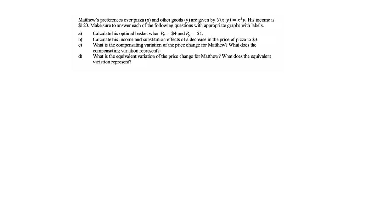 Matthew's preferences over pizza (x) and other goods (y) are given by U(x,y) = x²y. His income is
$120. Make sure to answer each of the following questions with appropriate graphs with labels.
Calculate his optimal basket when P = $4 and P, = $1.
Calculate his income and substitution effects of a decrease in the price of pizza to $3.
What is the compensating variation of the price change for Matthew? What does the
compensating variation represent? |
What is the equivalent variation of the price change for Matthew? What does the equivalent
variation represent?
a)
b)
c)
d)
