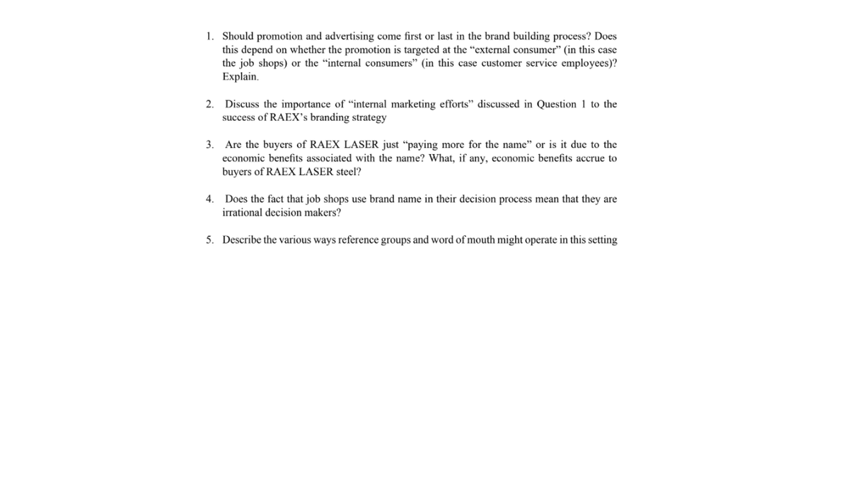 1. Should promotion and advertising come first or last in the brand building process? Does
this depend on whether the promotion is targeted at the “external consumer" (in this case
the job shops) or the "internal consumers" (in this case customer service employees)?
Explain.
2. Discuss the importance of “internal marketing efforts" discussed in Question 1 to the
success of RAEX's branding strategy
3. Are the buyers of RAEX LASER just "paying more for the name" or is it due to the
economic benefits associated with the name? What, if any, economic benefits accrue to
buyers of RAEX LASER steel?
4. Does the fact that job shops use brand name in their decision process mean that they are
irrational decision makers?
5. Describe the various ways reference groups and word of mouth might operate in this setting
