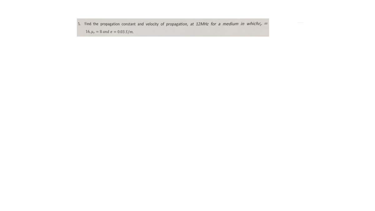 1. Find the propagation constant and velocity of propagation, at 12MHZ for a medium in whiche, =
16, µ, = 8 and o = 0.03 S/m.
