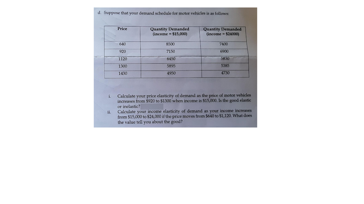 d. Suppose that your demand schedule for motor vehicles is as follows:
Quantity Demanded
(income = $15,000)
Quantity Demanded
(income = $24000)
Price
640
8500
7400
920
7150
6900
1120
6450
5830
1300
5895
5385
1430
4950
4730
Calculate your price elasticity of demand as the price of motor vehicles
increases from $920 to $1300 when income is $15,000. Is the good elastic
or inelastic?
Calculate your income elasticity of demand as your income increases
from $15,000 to $24,000 if the price moves from $640 to $1,120. What does
the value tell you about the good?
i.
ii.
