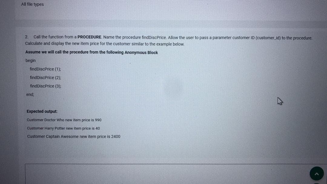 All file types
2. Call the function from a PROCEDURE. Name the procedure findDiscPrice. Allow the user to pass a parameter customer ID (customer_id) to the procedure.
Calculate and display the new item price for the customer similar to the example below.
Assume we will call the procedure from the following Anonymous Block
begin
findDiscPrice (1);
findDiscPrice (2);
findDiscPrice (3);
end;
Expected output:
Customer Doctor Who new item price is 990
Customer Harry Potter new item price is 40
Customer Captain Awesome new item price is 2400
